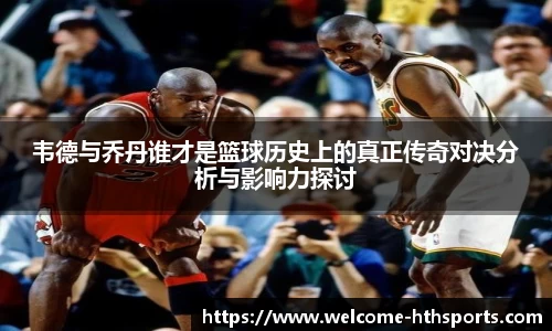 韦德与乔丹谁才是篮球历史上的真正传奇对决分析与影响力探讨