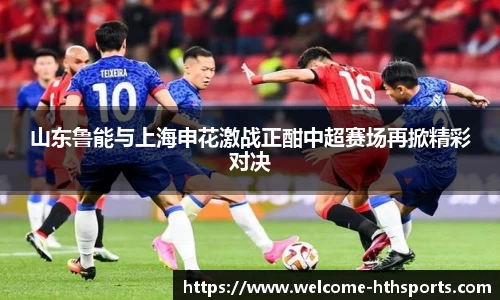 山东鲁能与上海申花激战正酣中超赛场再掀精彩对决